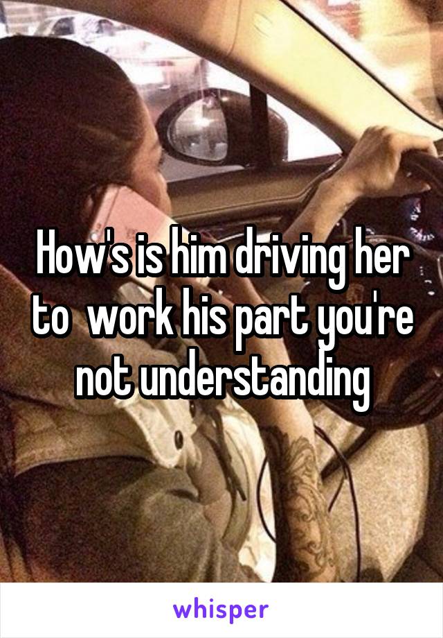 How's is him driving her to  work his part you're not understanding