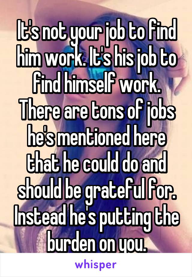 It's not your job to find him work. It's his job to find himself work. There are tons of jobs he's mentioned here that he could do and should be grateful for. Instead he's putting the burden on you.