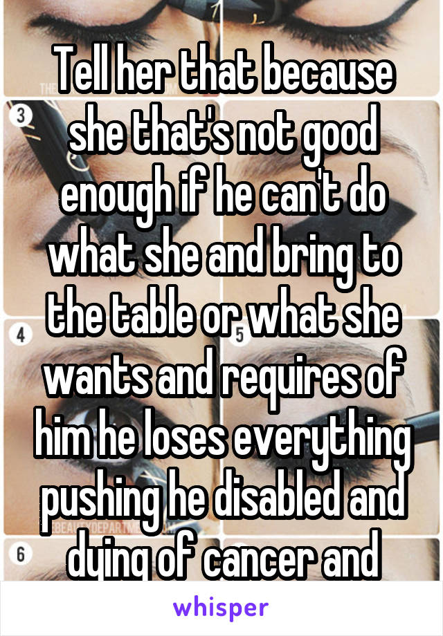 Tell her that because she that's not good enough if he can't do what she and bring to the table or what she wants and requires of him he loses everything pushing he disabled and dying of cancer and