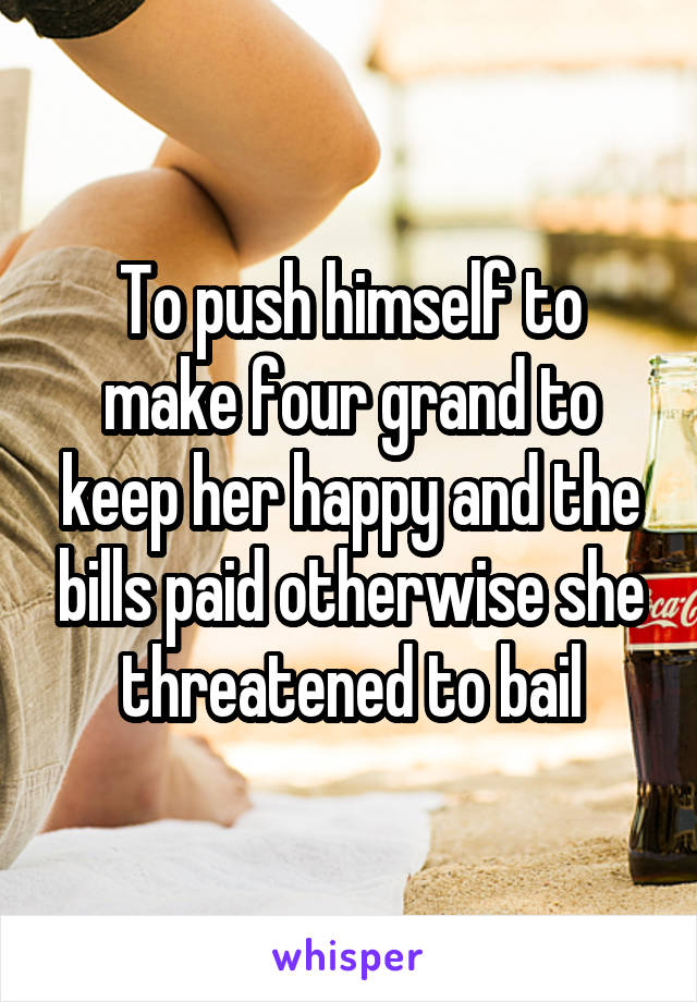 To push himself to make four grand to keep her happy and the bills paid otherwise she threatened to bail