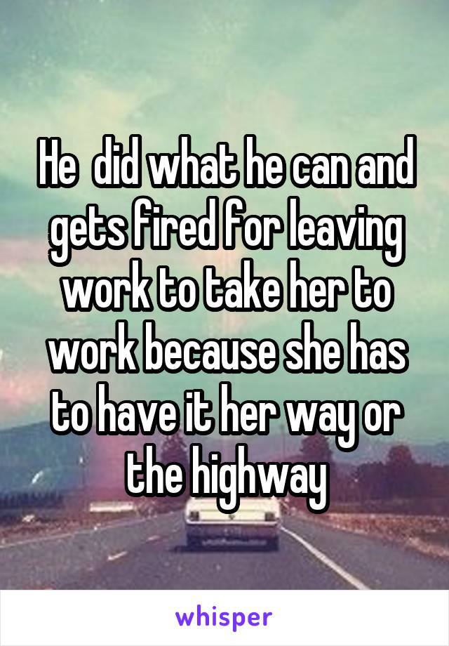 He  did what he can and gets fired for leaving work to take her to work because she has to have it her way or the highway