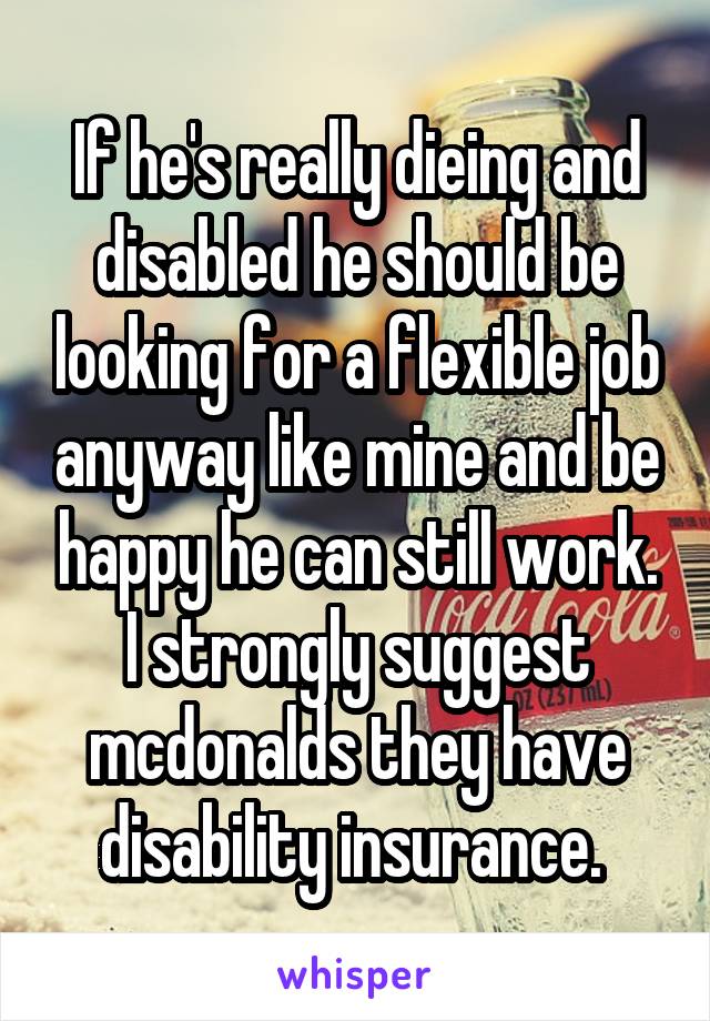 If he's really dieing and disabled he should be looking for a flexible job anyway like mine and be happy he can still work. I strongly suggest mcdonalds they have disability insurance. 