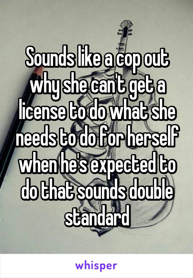 Sounds like a cop out why she can't get a license to do what she needs to do for herself when he's expected to do that sounds double standard