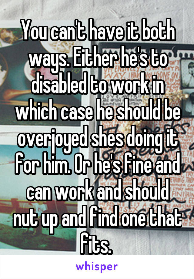 You can't have it both ways. Either he's to disabled to work in which case he should be overjoyed shes doing it for him. Or he's fine and can work and should nut up and find one that fits. 