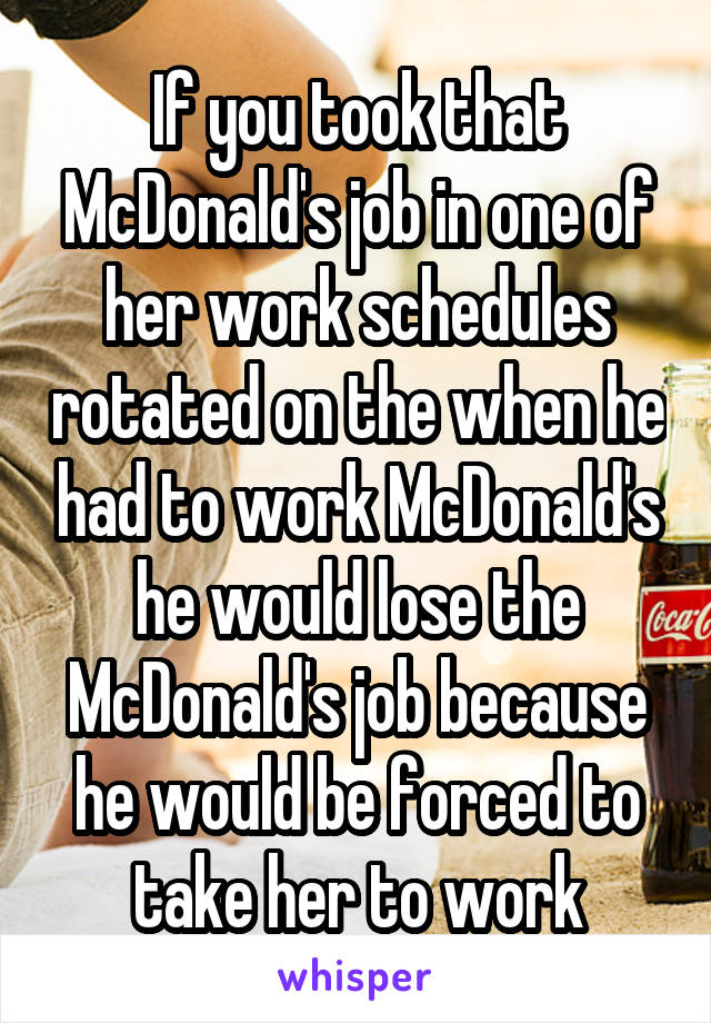 If you took that McDonald's job in one of her work schedules rotated on the when he had to work McDonald's he would lose the McDonald's job because he would be forced to take her to work