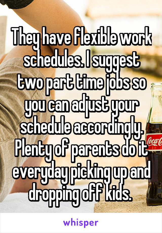 They have flexible work schedules. I suggest two part time jobs so you can adjust your schedule accordingly. Plenty of parents do it everyday picking up and dropping off kids. 