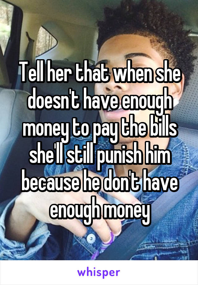 Tell her that when she doesn't have enough money to pay the bills she'll still punish him because he don't have enough money