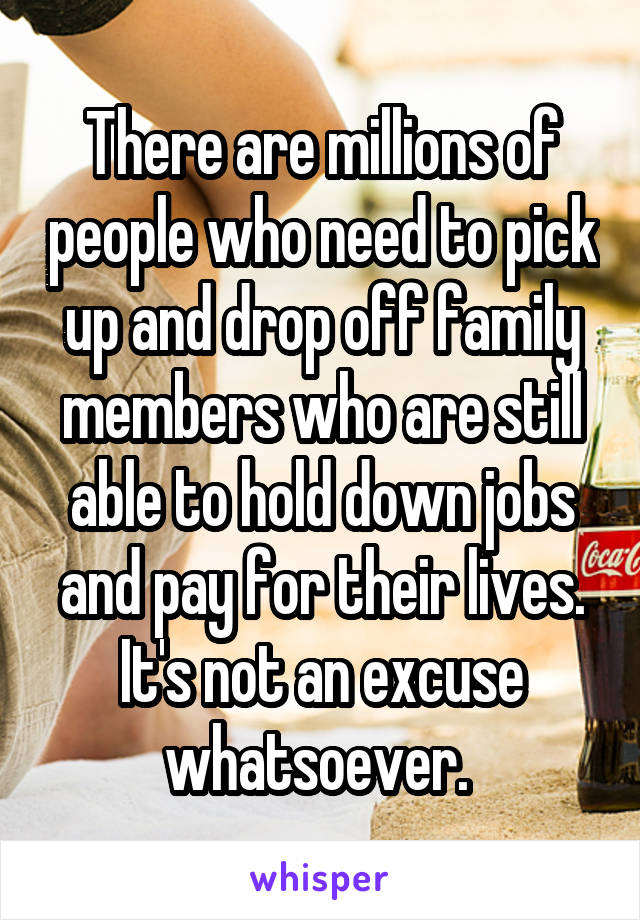 There are millions of people who need to pick up and drop off family members who are still able to hold down jobs and pay for their lives. It's not an excuse whatsoever. 