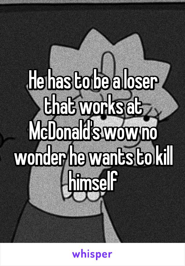 He has to be a loser that works at McDonald's wow no wonder he wants to kill himself