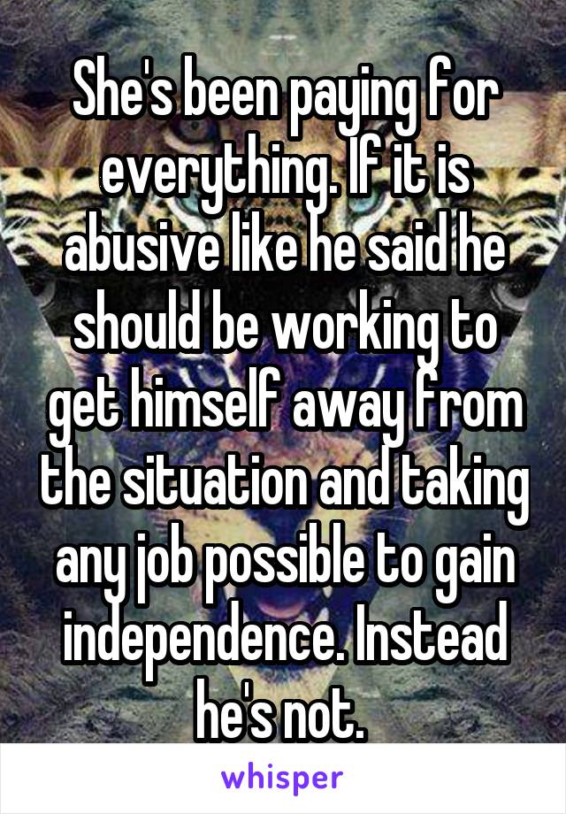 She's been paying for everything. If it is abusive like he said he should be working to get himself away from the situation and taking any job possible to gain independence. Instead he's not. 