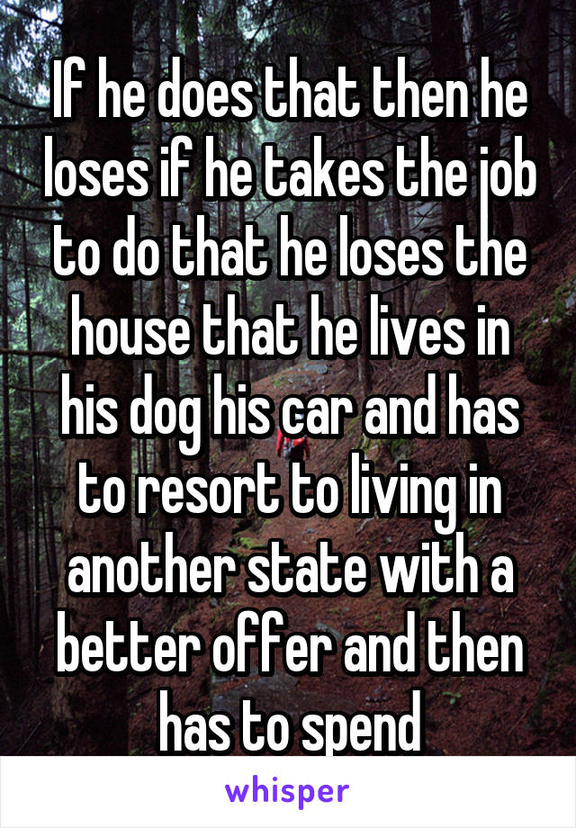 If he does that then he loses if he takes the job to do that he loses the house that he lives in his dog his car and has to resort to living in another state with a better offer and then has to spend