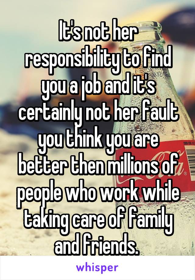 It's not her responsibility to find you a job and it's certainly not her fault you think you are better then millions of people who work while taking care of family and friends. 