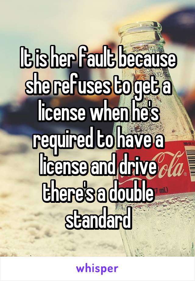 It is her fault because she refuses to get a license when he's required to have a license and drive there's a double standard