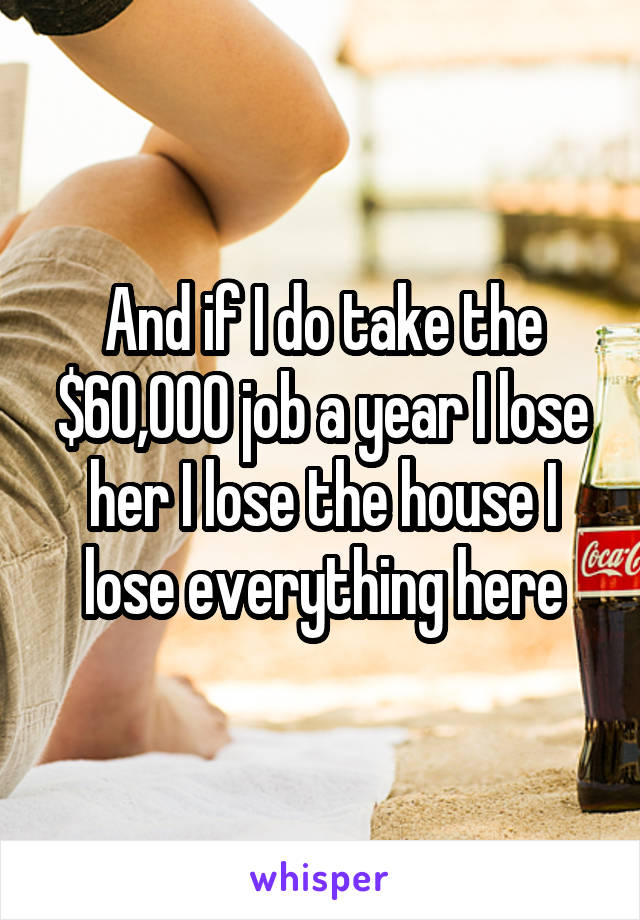 And if I do take the $60,000 job a year I lose her I lose the house I lose everything here