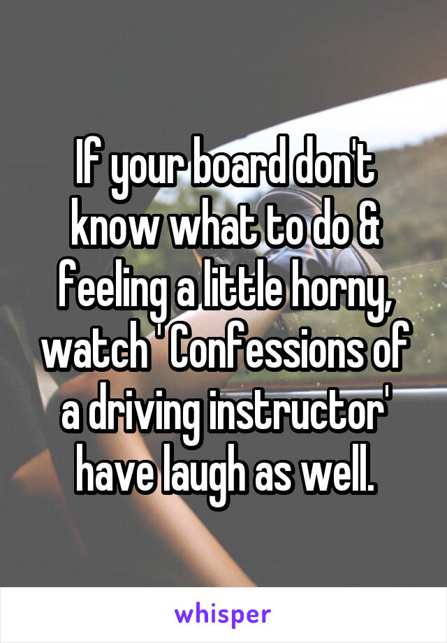 If your board don't know what to do & feeling a little horny, watch ' Confessions of a driving instructor' have laugh as well.