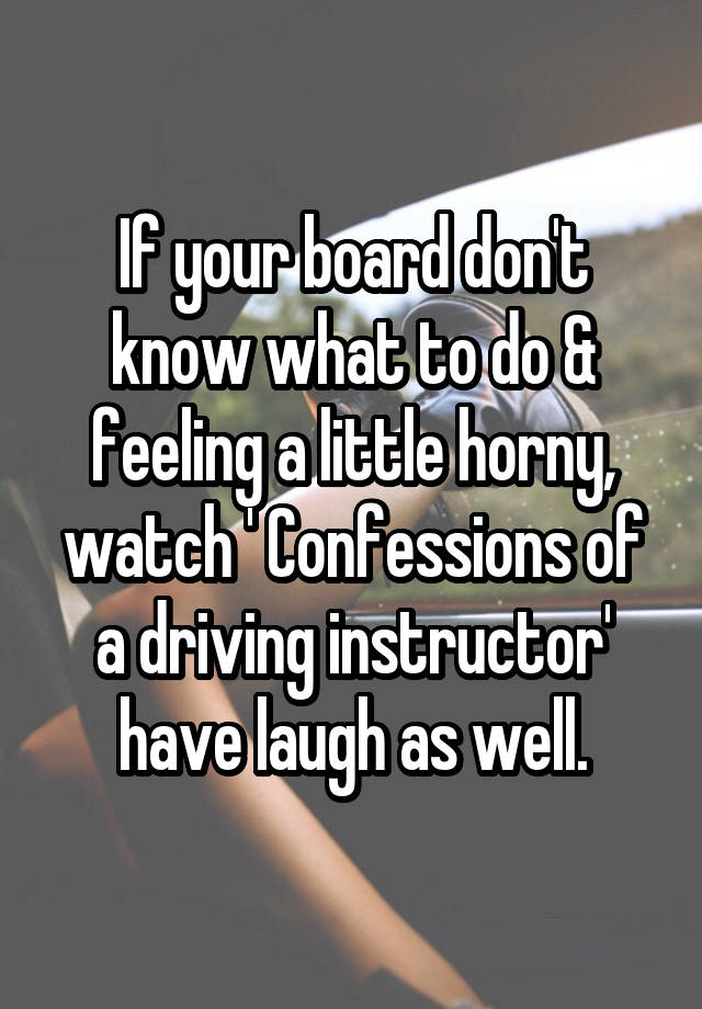 If your board don't know what to do & feeling a little horny, watch ' Confessions of a driving instructor' have laugh as well.