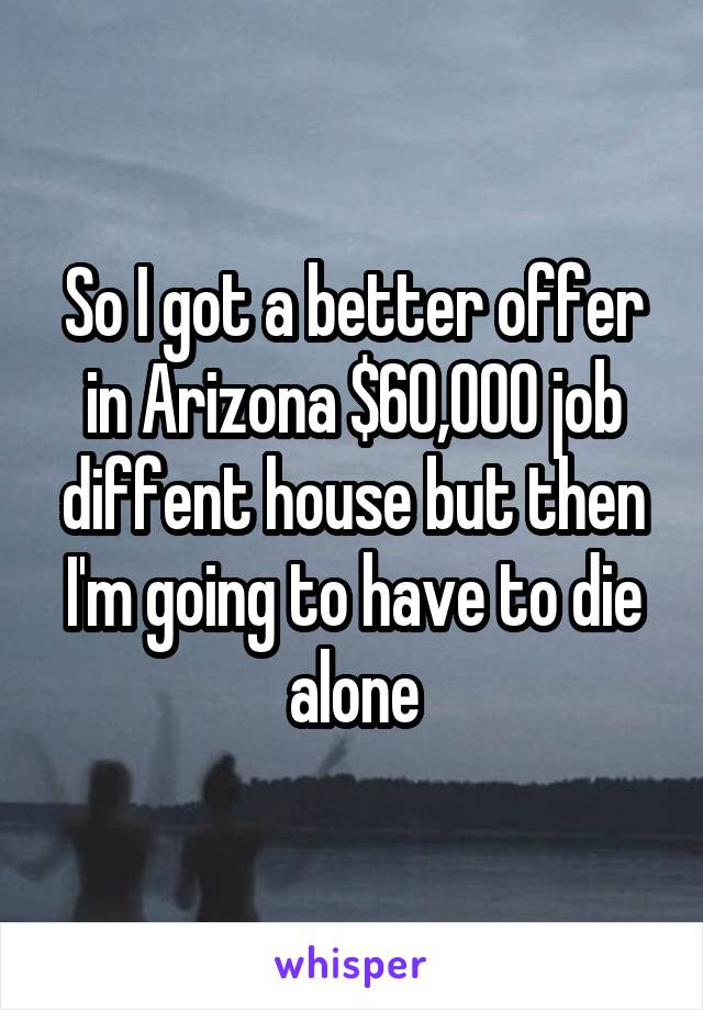 So I got a better offer in Arizona $60,000 job diffent house but then I'm going to have to die alone