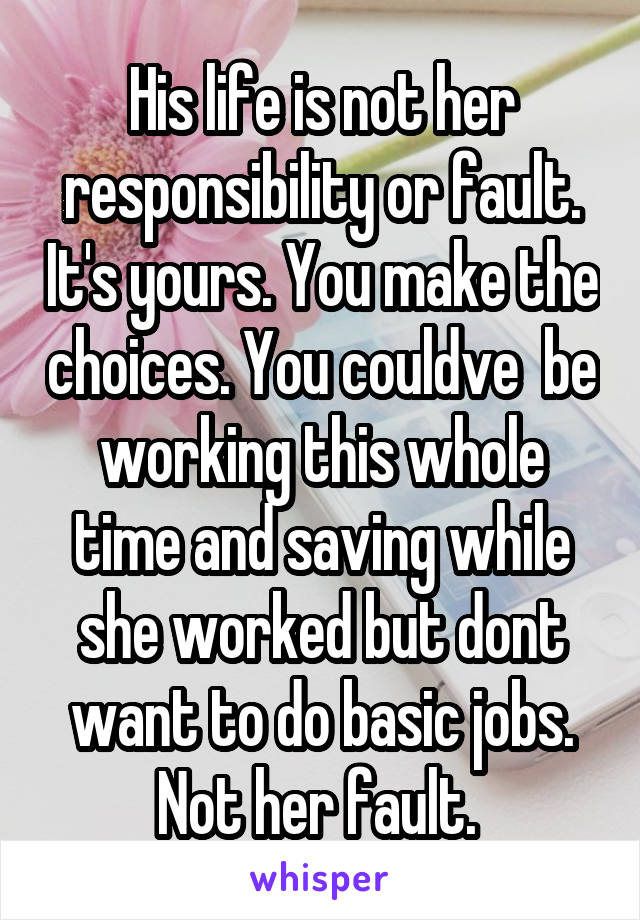 His life is not her responsibility or fault. It's yours. You make the choices. You couldve  be working this whole time and saving while she worked but dont want to do basic jobs. Not her fault. 