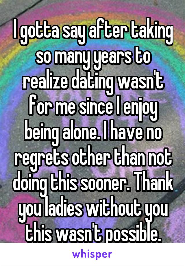 I gotta say after taking so many years to realize dating wasn't for me since I enjoy being alone. I have no regrets other than not doing this sooner. Thank you ladies without you this wasn't possible.