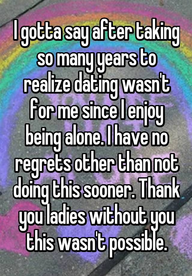 I gotta say after taking so many years to realize dating wasn't for me since I enjoy being alone. I have no regrets other than not doing this sooner. Thank you ladies without you this wasn't possible.