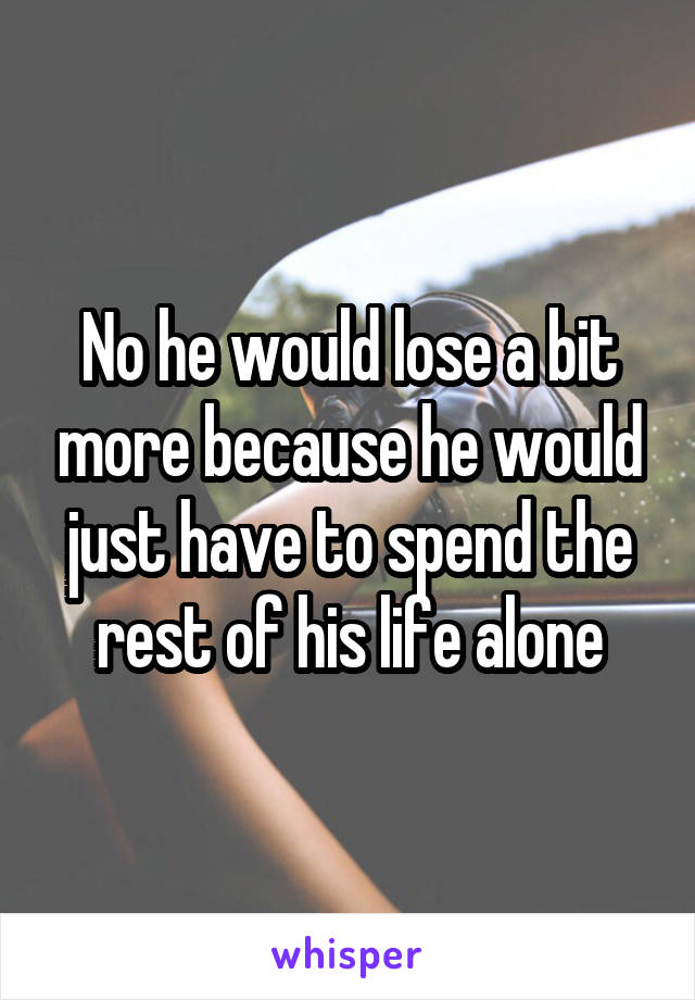 No he would lose a bit more because he would just have to spend the rest of his life alone