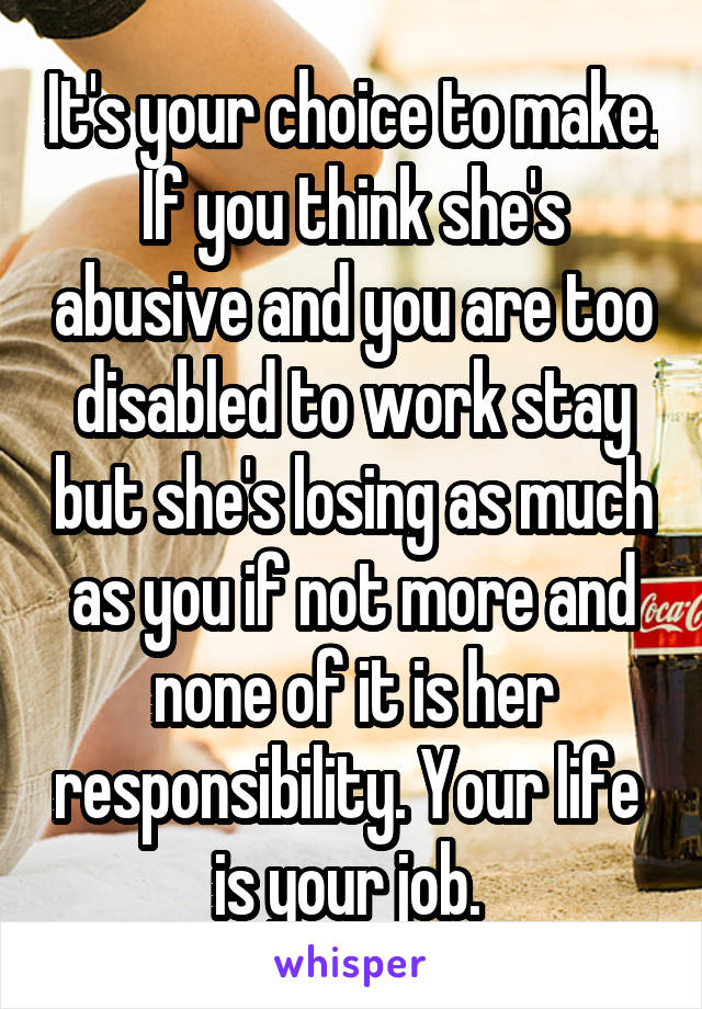 It's your choice to make. If you think she's abusive and you are too disabled to work stay but she's losing as much as you if not more and none of it is her responsibility. Your life  is your job. 