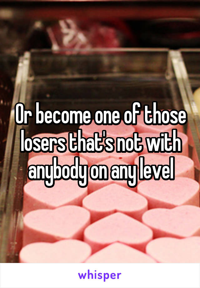 Or become one of those losers that's not with anybody on any level