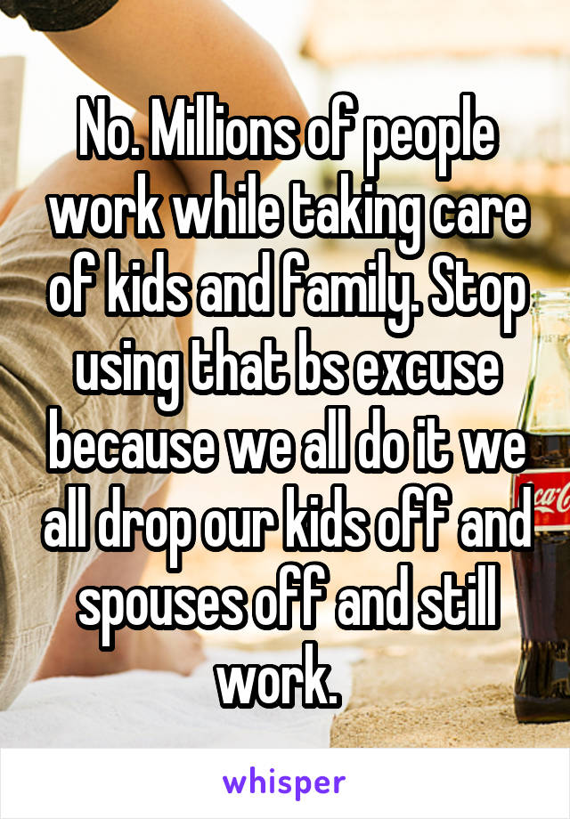 No. Millions of people work while taking care of kids and family. Stop using that bs excuse because we all do it we all drop our kids off and spouses off and still work.  