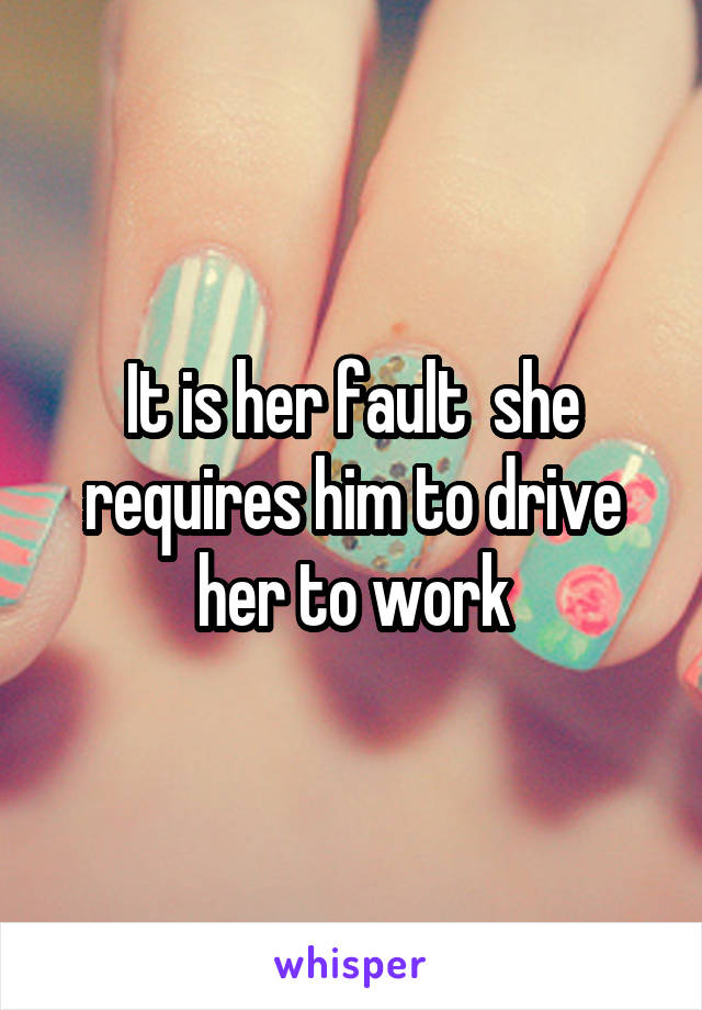 It is her fault  she requires him to drive her to work