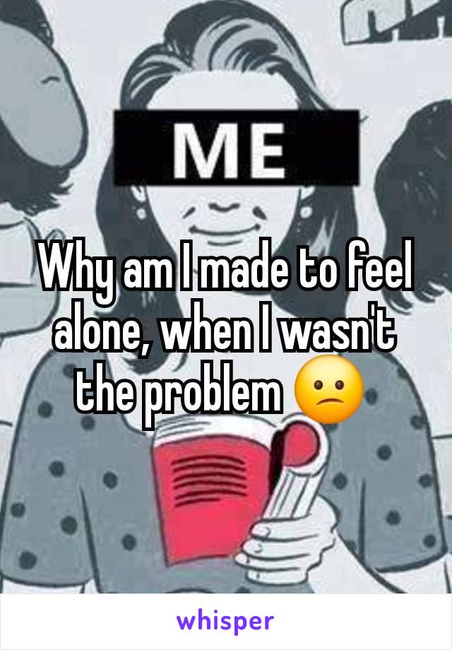 Why am I made to feel alone, when I wasn't the problem 😕 