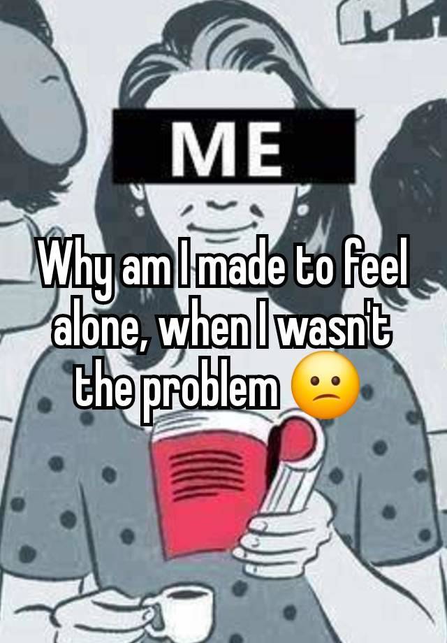 Why am I made to feel alone, when I wasn't the problem 😕 