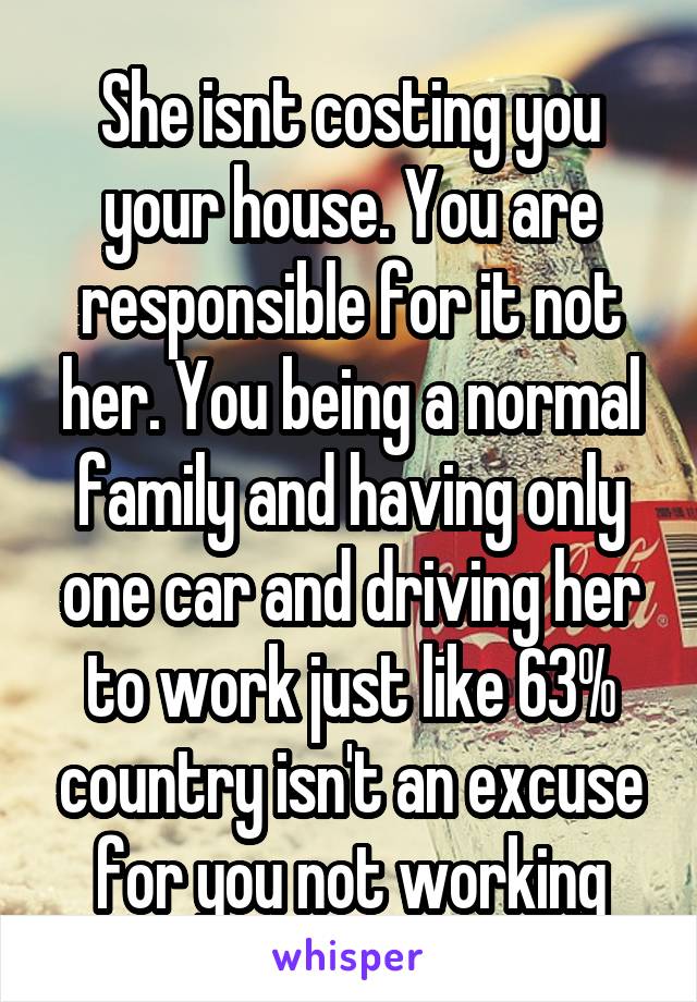 She isnt costing you your house. You are responsible for it not her. You being a normal family and having only one car and driving her to work just like 63% country isn't an excuse for you not working