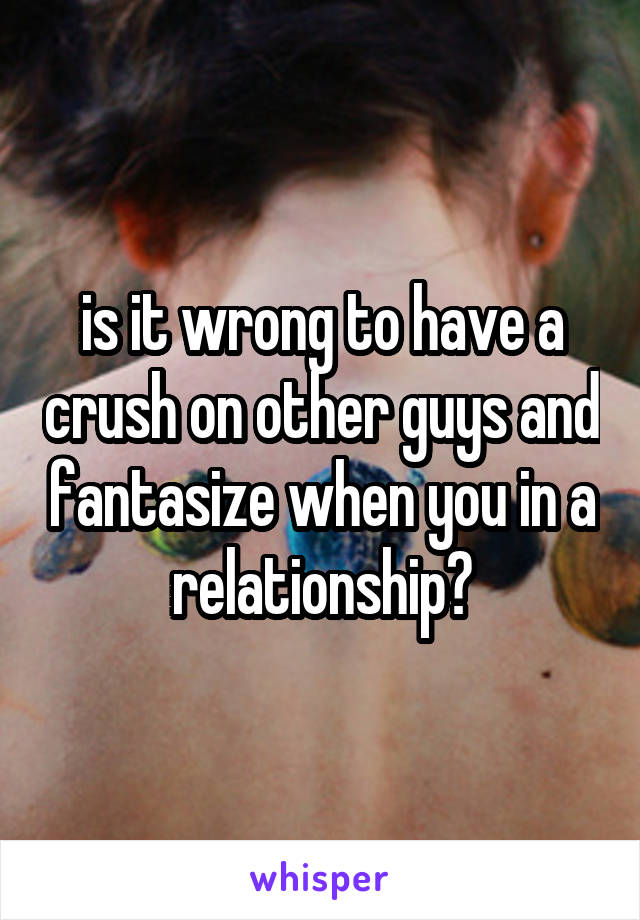 is it wrong to have a crush on other guys and fantasize when you in a relationship?