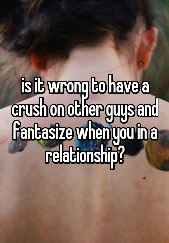 is it wrong to have a crush on other guys and fantasize when you in a relationship?