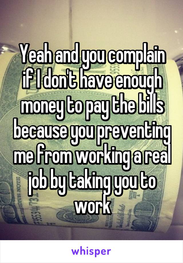 Yeah and you complain if I don't have enough money to pay the bills because you preventing me from working a real job by taking you to work