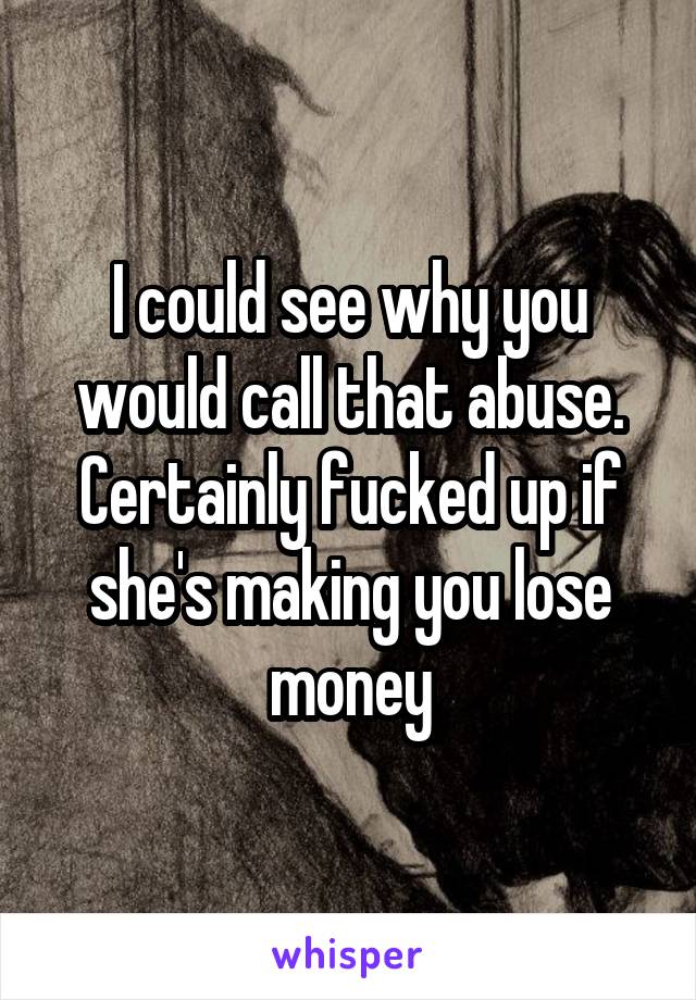 I could see why you would call that abuse. Certainly fucked up if she's making you lose money