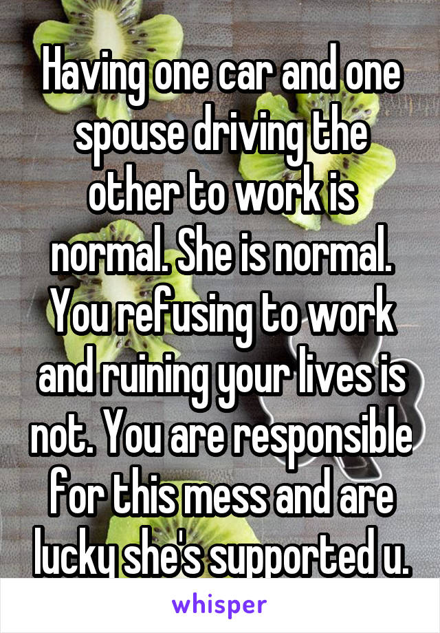 Having one car and one spouse driving the other to work is normal. She is normal. You refusing to work and ruining your lives is not. You are responsible for this mess and are lucky she's supported u.