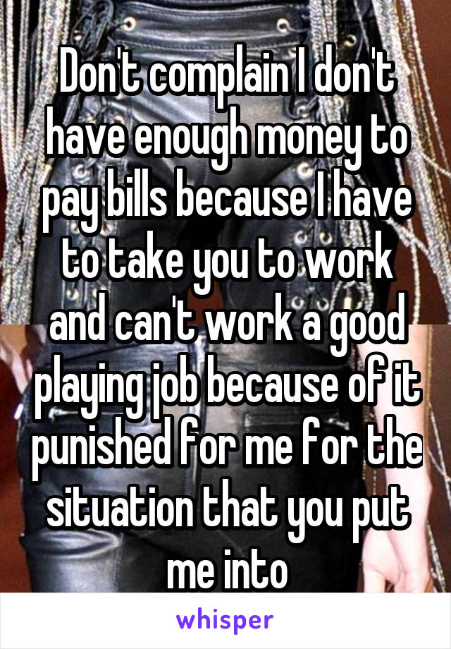 Don't complain I don't have enough money to pay bills because I have to take you to work and can't work a good playing job because of it punished for me for the situation that you put me into