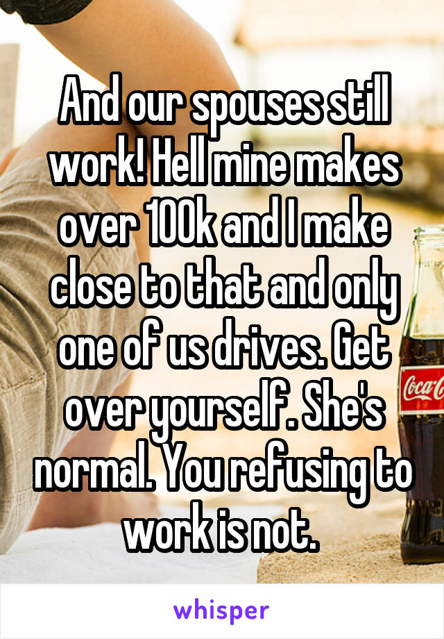 And our spouses still work! Hell mine makes over 100k and I make close to that and only one of us drives. Get over yourself. She's normal. You refusing to work is not. 