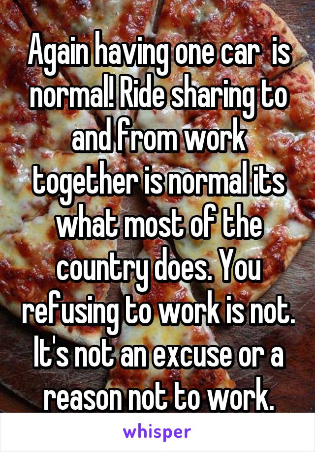 Again having one car  is normal! Ride sharing to and from work together is normal its what most of the country does. You refusing to work is not. It's not an excuse or a reason not to work.