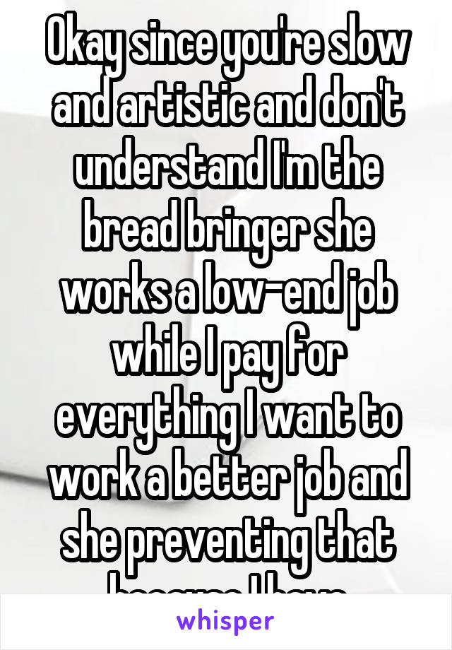 Okay since you're slow and artistic and don't understand I'm the bread bringer she works a low-end job while I pay for everything I want to work a better job and she preventing that because I have