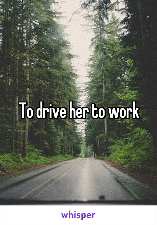 To drive her to work