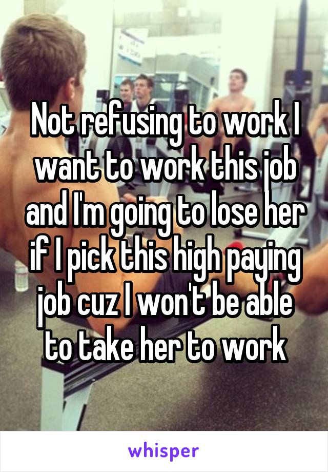 Not refusing to work I want to work this job and I'm going to lose her if I pick this high paying job cuz I won't be able to take her to work