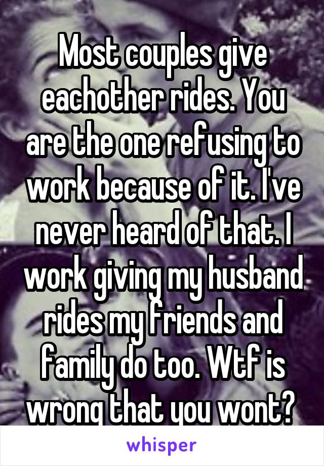 Most couples give eachother rides. You are the one refusing to work because of it. I've never heard of that. I work giving my husband rides my friends and family do too. Wtf is wrong that you wont? 