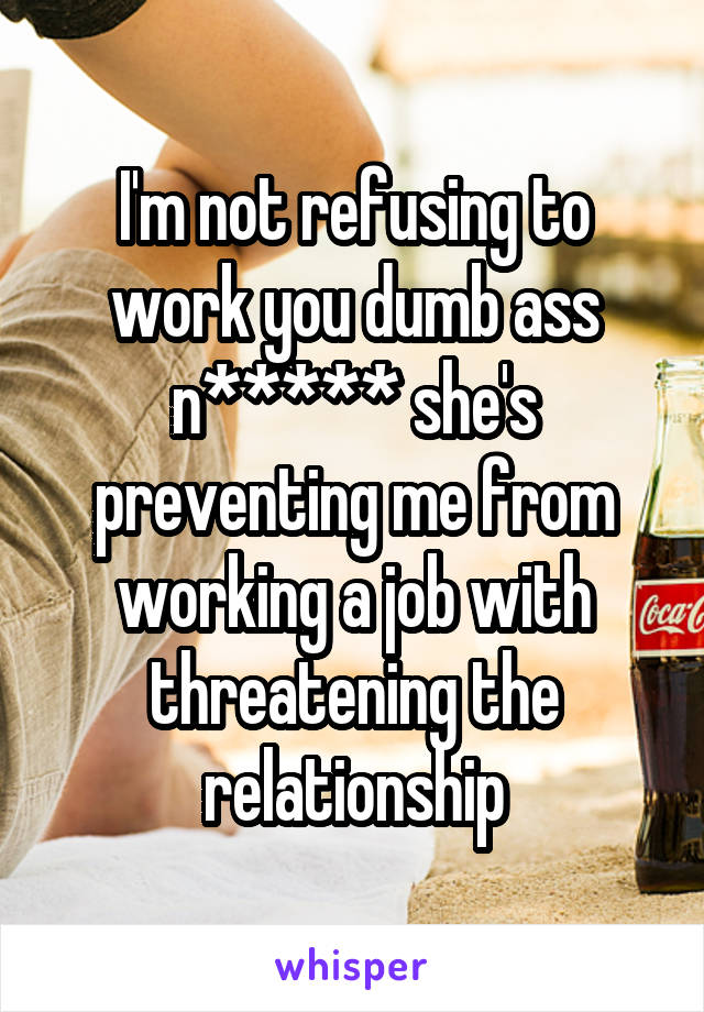 I'm not refusing to work you dumb ass n***** she's preventing me from working a job with threatening the relationship