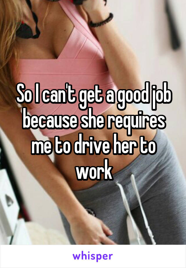 So I can't get a good job because she requires me to drive her to work