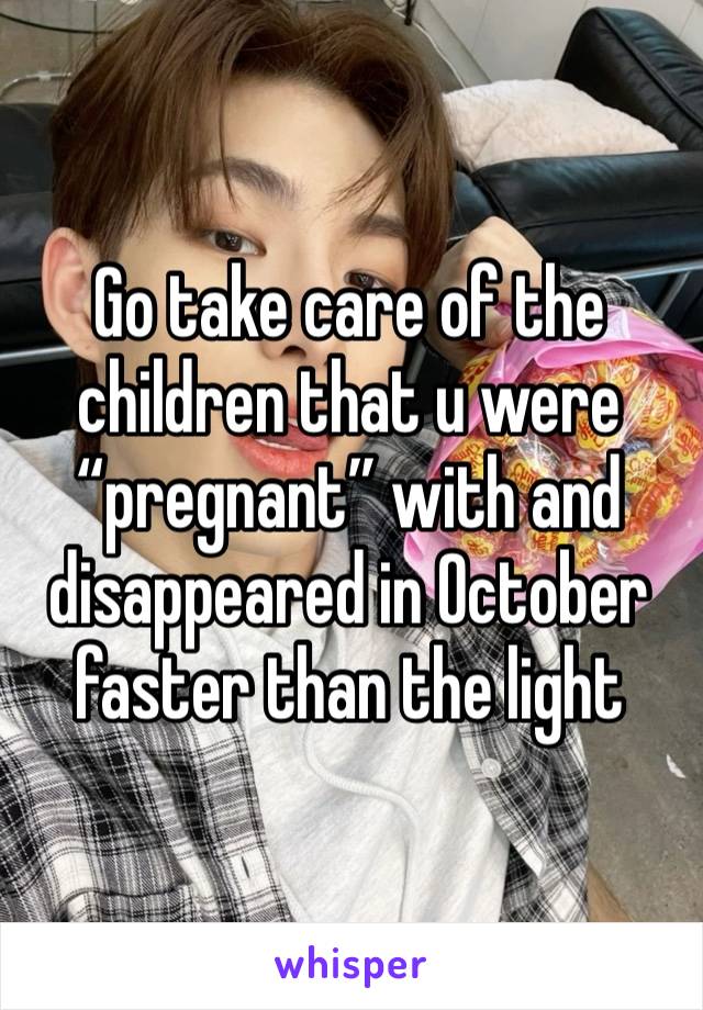 Go take care of the children that u were “pregnant” with and disappeared in October faster than the light