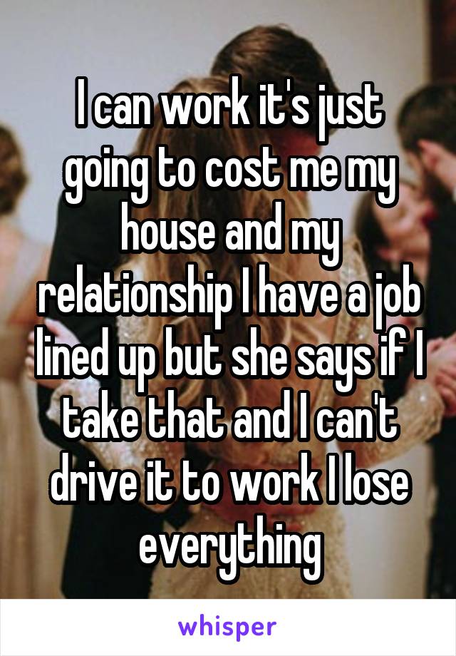 I can work it's just going to cost me my house and my relationship I have a job lined up but she says if I take that and I can't drive it to work I lose everything