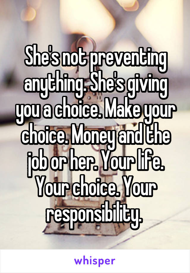 She's not preventing anything. She's giving you a choice. Make your choice. Money and the job or her. Your life. Your choice. Your responsibility. 