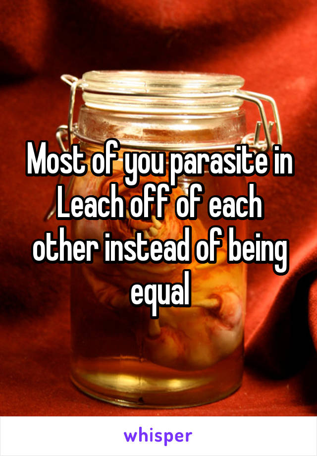 Most of you parasite in Leach off of each other instead of being equal